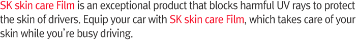 SK Skincare Film is an exceptional product that blocks harmful UV rays to protect the skin of drivers. Equip your car with SK Skincare Film, which takes care of your skin while you’re busy driving.