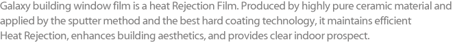 Galaxy building window film is a heat Rejection Film. Produced by highly pure ceramic material and applied by the sputter method and the best hard coating technology, it maintains efficient Heat Rejection, enhances building aesthetics, and provides clear indoor prospect.