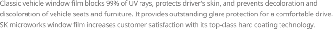 Classic vehicle window film blocks 99% of UV rays, protects driver’s skin, and prevents decoloration and discoloration of vehicle seats and furniture. It provides outstanding glare protection for a comfortable drive. SK microworks window film increases customer satisfaction with its top-class hard coating technology. 