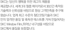 SKC는 당신의 행복을 위한 최고의 제품을 제공합니다. 세계 3대 필름 메이커로서 30년간 축적된 기술력과 신뢰성을 바탕으로 항상 고객만족을 추구해 왔습니다. 업계 최고 수준의 첨단코팅기술과 SKC 만의 엄격한 품질 및 혹독한 테스트를 거쳐 만들어지는 SKC Window Film,뛰어난 내구성을 바탕으로 SKC에서 품질을 보증합니다.