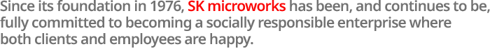 Since its foundation in 1976, SK microworks has been, and continues to be, fully committed to becoming a socially responsible enterprise where both clients and employees are happy.